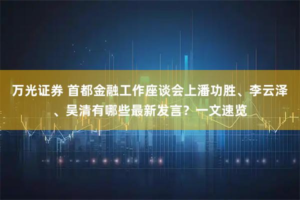 万光证券 首都金融工作座谈会上潘功胜、李云泽、吴清有哪些最新发言？一文速览