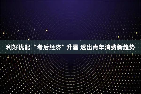 利好优配 “考后经济”升温 透出青年消费新趋势
