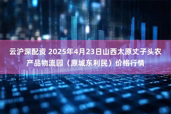 云沪深配资 2025年4月23日山西太原丈子头农产品物流园（原城东利民）价格行情