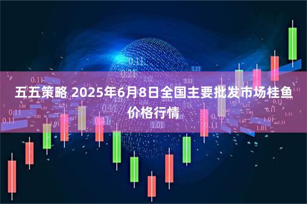 五五策略 2025年6月8日全国主要批发市场桂鱼价格行情