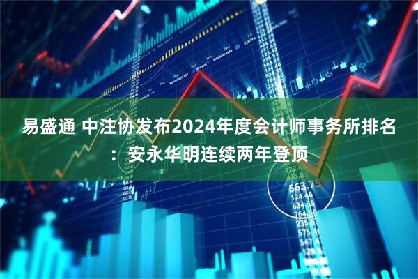 易盛通 中注协发布2024年度会计师事务所排名：安永华明连续两年登顶