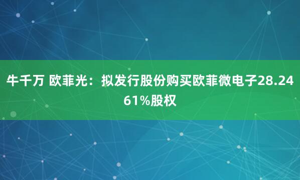 牛千万 欧菲光：拟发行股份购买欧菲微电子28.2461%股权