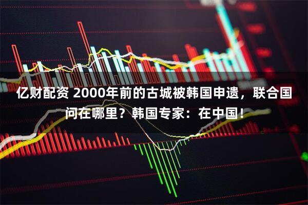亿财配资 2000年前的古城被韩国申遗，联合国问在哪里？韩国专家：在中国！
