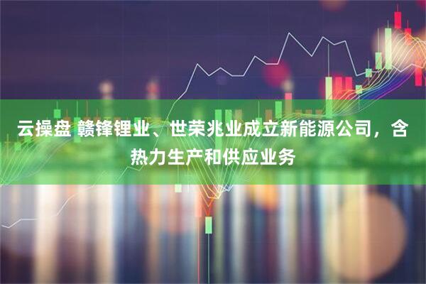 云操盘 赣锋锂业、世荣兆业成立新能源公司，含热力生产和供应业务