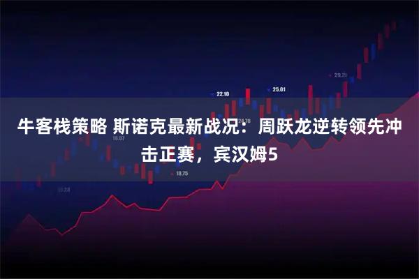 牛客栈策略 斯诺克最新战况：周跃龙逆转领先冲击正赛，宾汉姆5