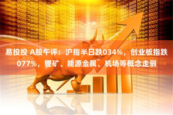 易投投 A股午评：沪指半日跌034%，创业板指跌077%，锂矿、能源金属、机场等概念走弱