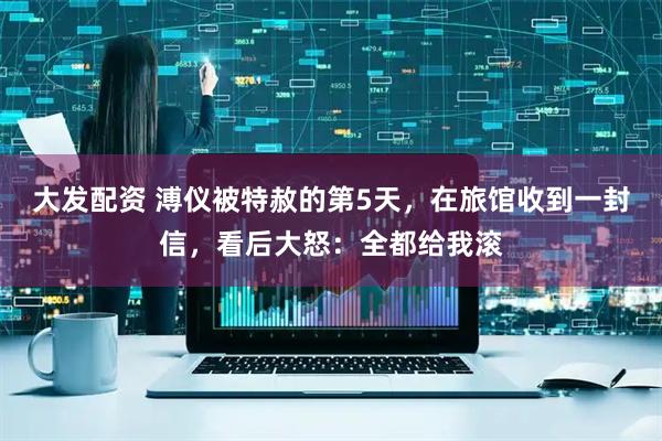 大发配资 溥仪被特赦的第5天，在旅馆收到一封信，看后大怒：全都给我滚