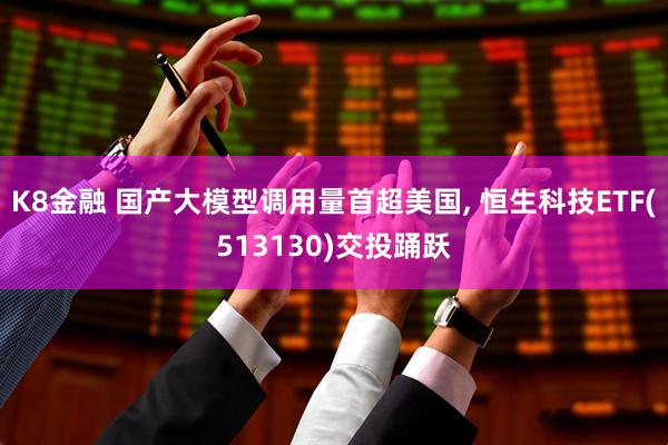 K8金融 国产大模型调用量首超美国, 恒生科技ETF(513130)交投踊跃