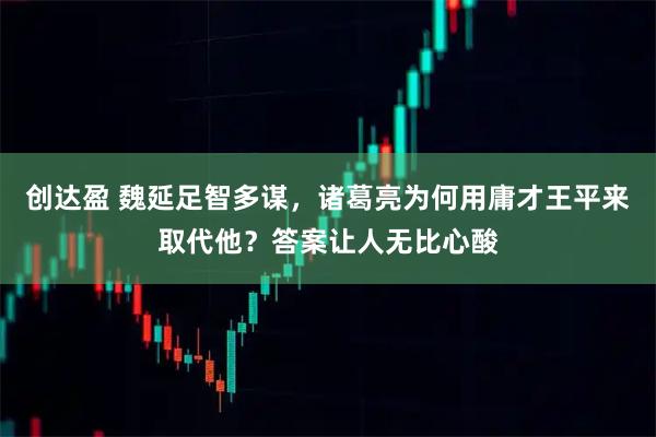 创达盈 魏延足智多谋，诸葛亮为何用庸才王平来取代他？答案让人无比心酸