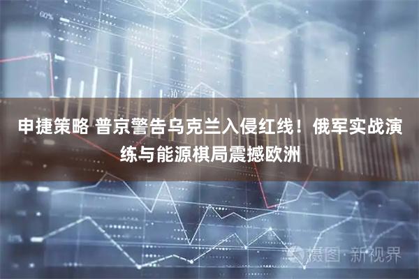 申捷策略 普京警告乌克兰入侵红线！俄军实战演练与能源棋局震撼欧洲