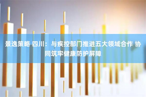 景逸策略 四川：与疾控部门推进五大领域合作 协同筑牢健康防护屏障