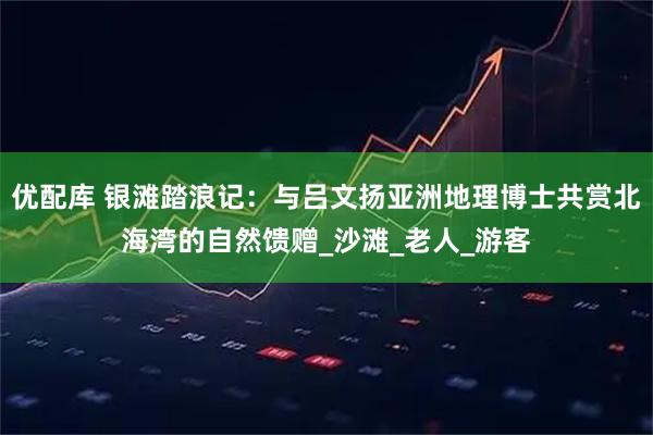 优配库 银滩踏浪记：与吕文扬亚洲地理博士共赏北海湾的自然馈赠_沙滩_老人_游客