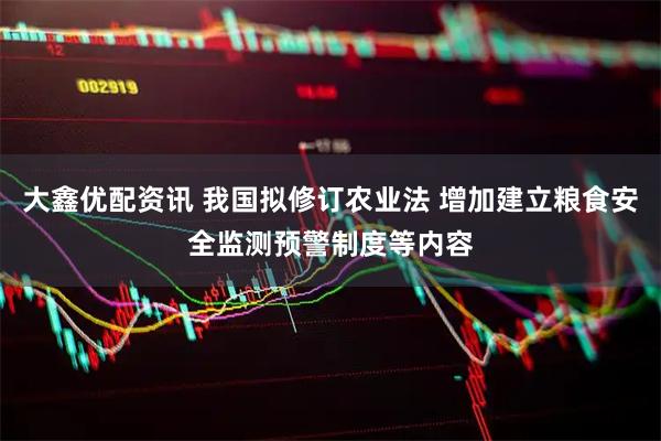 大鑫优配资讯 我国拟修订农业法 增加建立粮食安全监测预警制度等内容